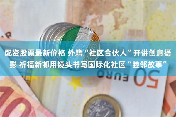 配资股票最新价格 外籍“社区合伙人”开讲创意摄影 祈福新邨用镜头书写国际化社区“睦邻故事”