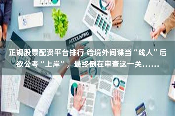 正规股票配资平台排行 给境外间谍当“线人”后欲公考“上岸”，最终倒在审查这一关……