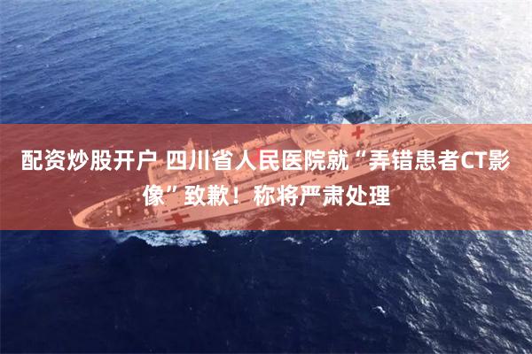 配资炒股开户 四川省人民医院就“弄错患者CT影像”致歉！称将严肃处理