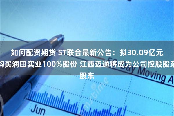 如何配资期货 ST联合最新公告：拟30.09亿元购买润田实业100%股份 江西迈通将成为公司控股股东
