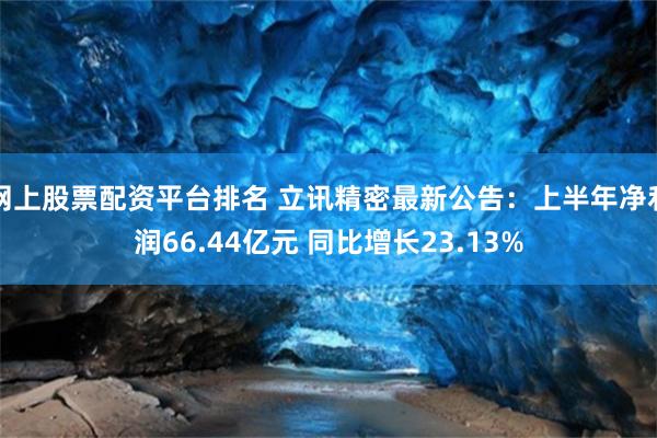 网上股票配资平台排名 立讯精密最新公告：上半年净利润66.44亿元 同比增长23.13%