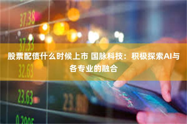 股票配债什么时候上市 国脉科技：积极探索AI与各专业的融合