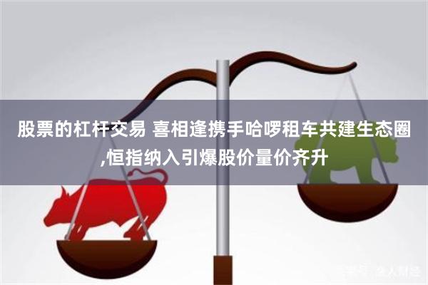 股票的杠杆交易 喜相逢携手哈啰租车共建生态圈,恒指纳入引爆股价量价齐升