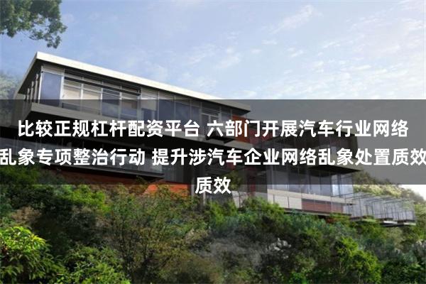 比较正规杠杆配资平台 六部门开展汽车行业网络乱象专项整治行动 提升涉汽车企业网络乱象处置质效