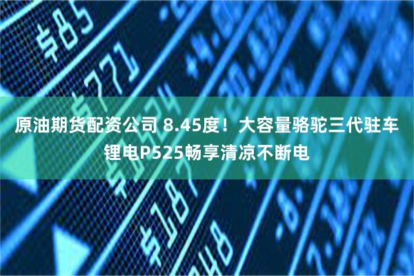 原油期货配资公司 8.45度！大容量骆驼三代驻车锂电P525畅享清凉不断电