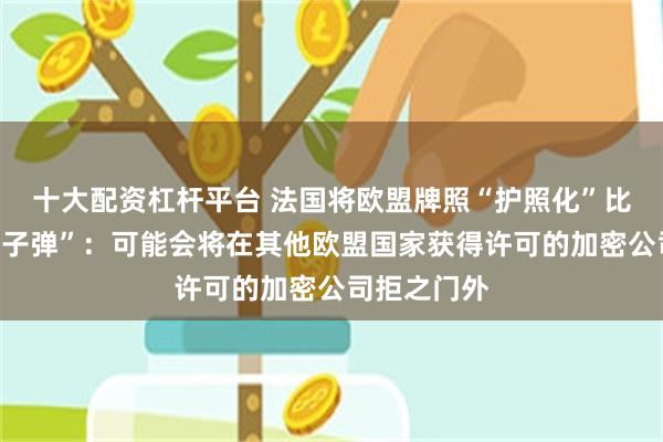 十大配资杠杆平台 法国将欧盟牌照“护照化”比作市场“原子弹”：可能会将在其他欧盟国家获得许可的加密公司拒之门外