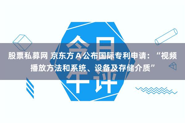 股票私募网 京东方Ａ公布国际专利申请：“视频播放方法和系统、设备及存储介质”