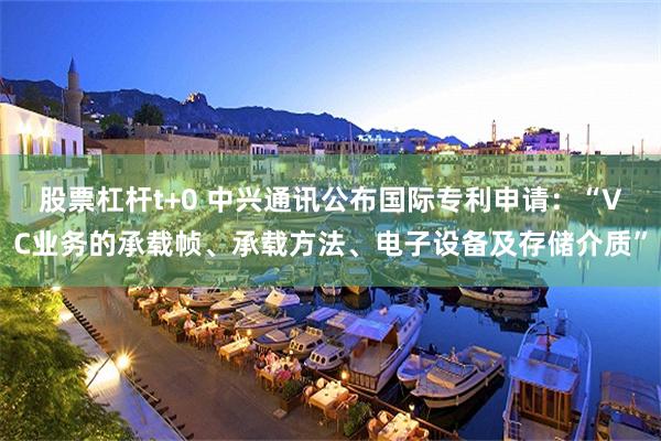 股票杠杆t+0 中兴通讯公布国际专利申请：“VC业务的承载帧、承载方法、电子设备及存储介质”