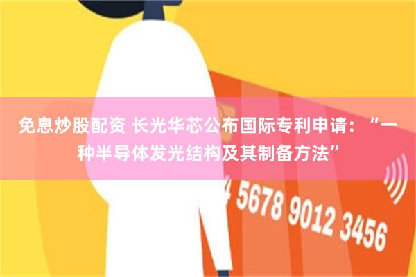 免息炒股配资 长光华芯公布国际专利申请：“一种半导体发光结构及其制备方法”