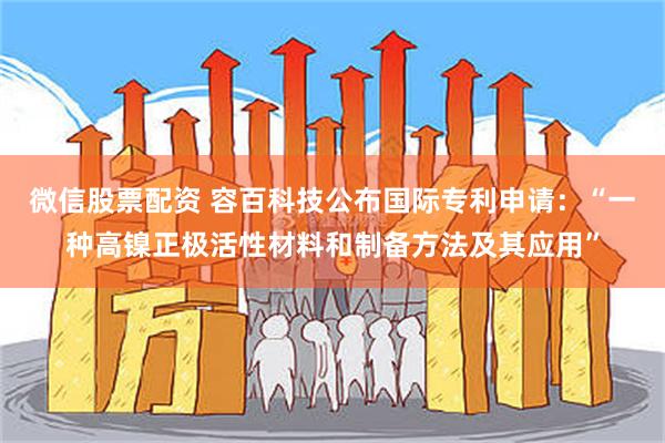 微信股票配资 容百科技公布国际专利申请：“一种高镍正极活性材料和制备方法及其应用”