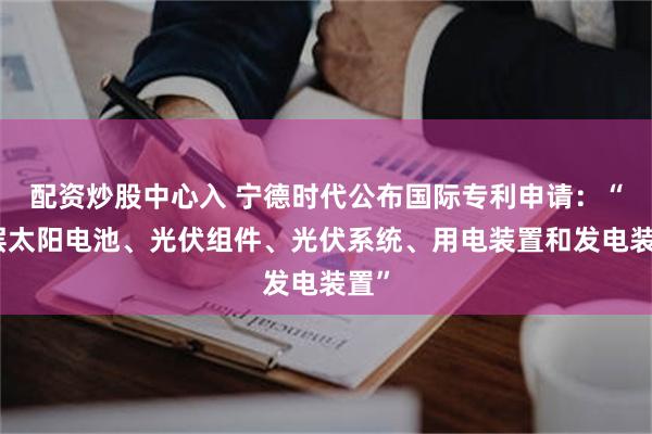 配资炒股中心入 宁德时代公布国际专利申请：“叠层太阳电池、光伏组件、光伏系统、用电装置和发电装置”