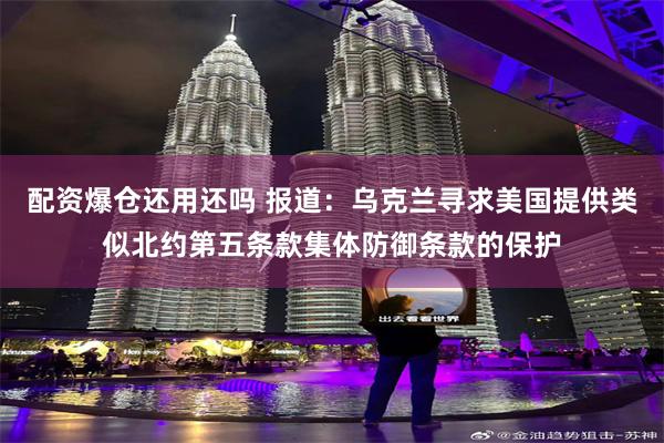 配资爆仓还用还吗 报道：乌克兰寻求美国提供类似北约第五条款集体防御条款的保护
