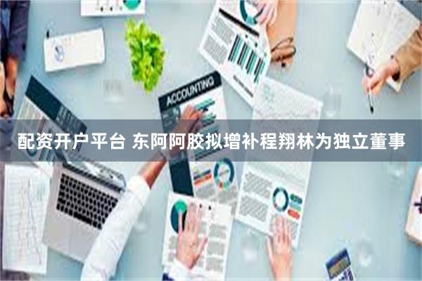 配资开户平台 东阿阿胶拟增补程翔林为独立董事
