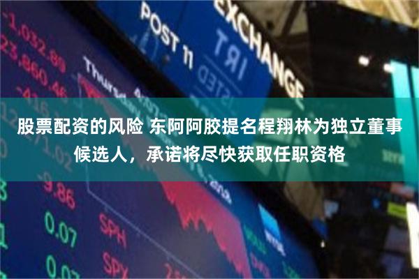 股票配资的风险 东阿阿胶提名程翔林为独立董事候选人，承诺将尽快获取任职资格