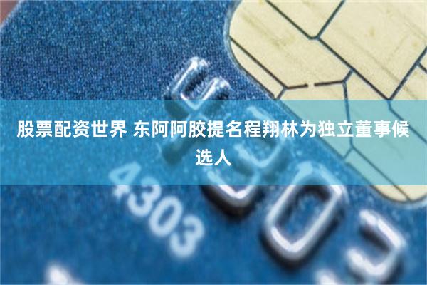 股票配资世界 东阿阿胶提名程翔林为独立董事候选人
