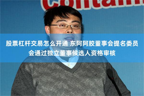 股票杠杆交易怎么开通 东阿阿胶董事会提名委员会通过独立董事候选人资格审核