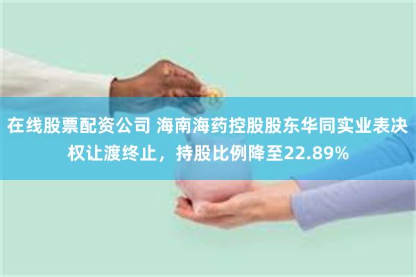 在线股票配资公司 海南海药控股股东华同实业表决权让渡终止，持股比例降至22.89%