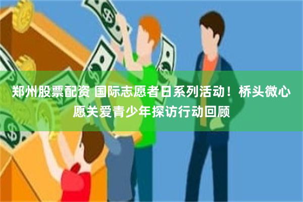 郑州股票配资 国际志愿者日系列活动！桥头微心愿关爱青少年探访行动回顾