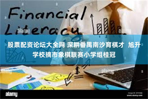 股票配资论坛大全网 深耕番禺南沙育棋才  旭升学校摘市象棋联赛小学组桂冠