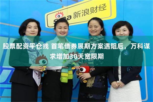 股票配资平仓线 首笔债券展期方案遇阻后，万科谋求增加30天宽限期