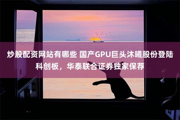 炒股配资网站有哪些 国产GPU巨头沐曦股份登陆科创板，华泰联合证券独家保荐