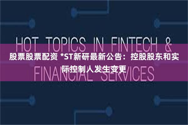 股票股票配资 *ST新研最新公告：控股股东和实际控制人发生变更
