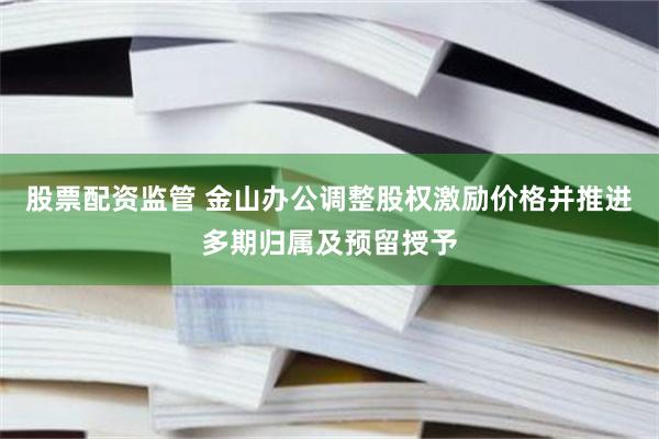 股票配资监管 金山办公调整股权激励价格并推进多期归属及预留授予
