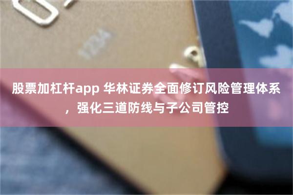 股票加杠杆app 华林证券全面修订风险管理体系，强化三道防线与子公司管控