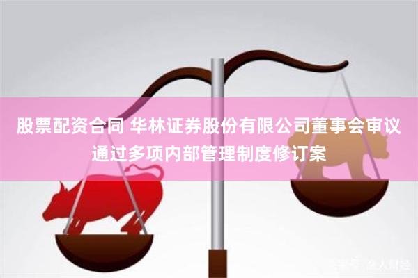 股票配资合同 华林证券股份有限公司董事会审议通过多项内部管理制度修订案