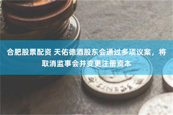 合肥股票配资 天佑德酒股东会通过多项议案，将取消监事会并变更注册资本