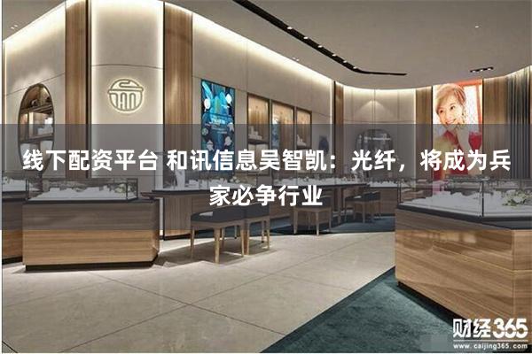 线下配资平台 和讯信息吴智凯：光纤，将成为兵家必争行业