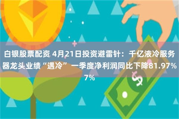 白银股票配资 4月21日投资避雷针：千亿液冷服务器龙头业绩“遇冷” 一季度净利润同比下降81.97%