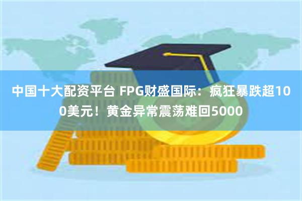 中国十大配资平台 FPG财盛国际：疯狂暴跌超100美元！黄金异常震荡难回5000