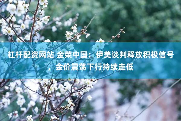 杠杆配资网站 金荣中国：伊美谈判释放积极信号，金价震荡下行持续走低