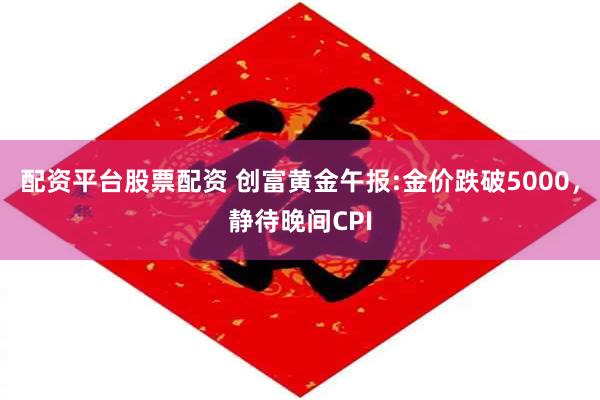 配资平台股票配资 创富黄金午报:金价跌破5000，静待晚间CPI