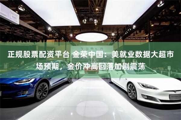 正规股票配资平台 金荣中国：美就业数据大超市场预期，金价冲高回落加剧震荡