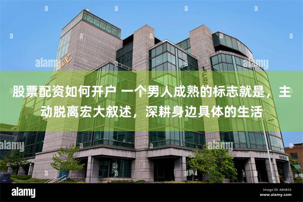 股票配资如何开户 一个男人成熟的标志就是，主动脱离宏大叙述，深耕身边具体的生活