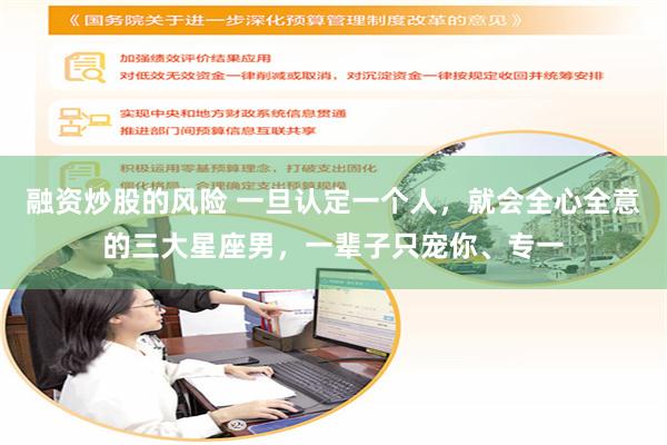 融资炒股的风险 一旦认定一个人，就会全心全意的三大星座男，一辈子只宠你、专一