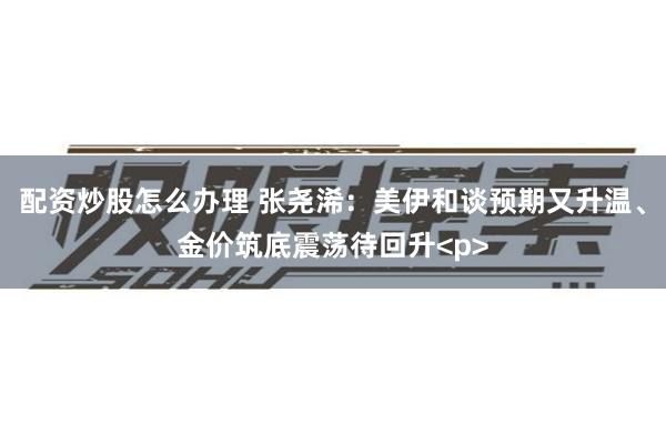 配资炒股怎么办理 张尧浠：美伊和谈预期又升温、金价筑底震荡待回升<p>