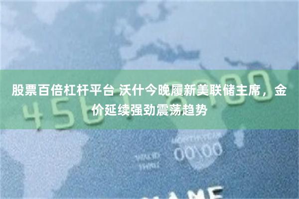 股票百倍杠杆平台 沃什今晚履新美联储主席，金价延续强劲震荡趋势