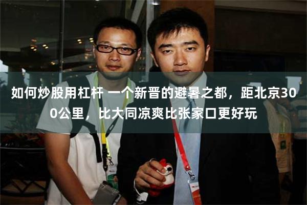 如何炒股用杠杆 一个新晋的避暑之都，距北京300公里，比大同凉爽比张家口更好玩