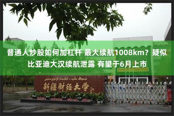 普通人炒股如何加杠杆 最大续航1008km？疑似比亚迪大汉续航泄露 有望于6月上市
