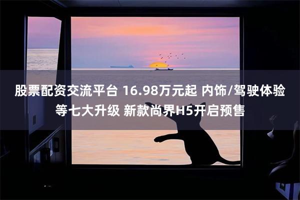 股票配资交流平台 16.98万元起 内饰/驾驶体验等七大升级 新款尚界H5开启预售