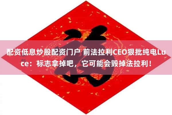 配资低息炒股配资门户 前法拉利CEO狠批纯电Luce：标志拿掉吧，它可能会毁掉法拉利！
