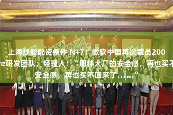 上海炒股配资条件 N+7！微软中国再次裁员200人：涉及Azure研发团队；经理人：“那种大厂的安全感，再也买不回来了……”