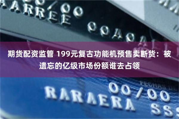 期货配资监管 199元复古功能机预售卖断货：被遗忘的亿级市场份额谁去占领