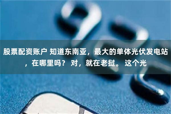 股票配资账户 知道东南亚，最大的单体光伏发电站，在哪里吗？ 对，就在老挝。 这个光