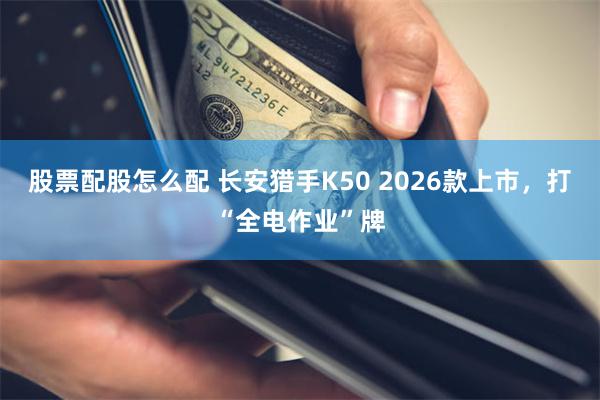 股票配股怎么配 长安猎手K50 2026款上市，打“全电作业”牌