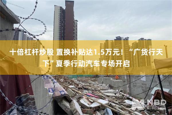十倍杠杆炒股 置换补贴达1.5万元！“广货行天下”夏季行动汽车专场开启