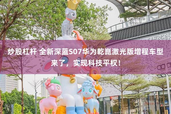 炒股杠杆 全新深蓝S07华为乾崑激光版增程车型来了，实现科技平权！